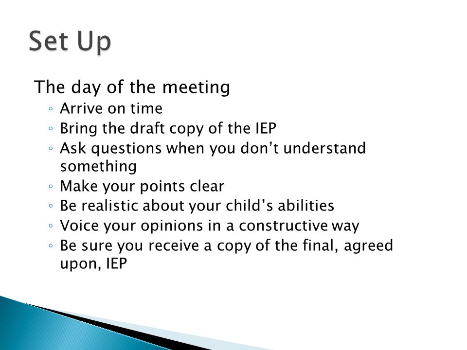 The day of the meeting ◦ Arrive on time ◦ Bring the draft copy of the IEP ◦ Ask questions when you don’t understand something ◦ Make your points clear ◦ Be realistic about your child’s abilities ◦ Voice your opinions in a constructive way ◦ Be sure you receive a copy of the final, agreed upon, IEP