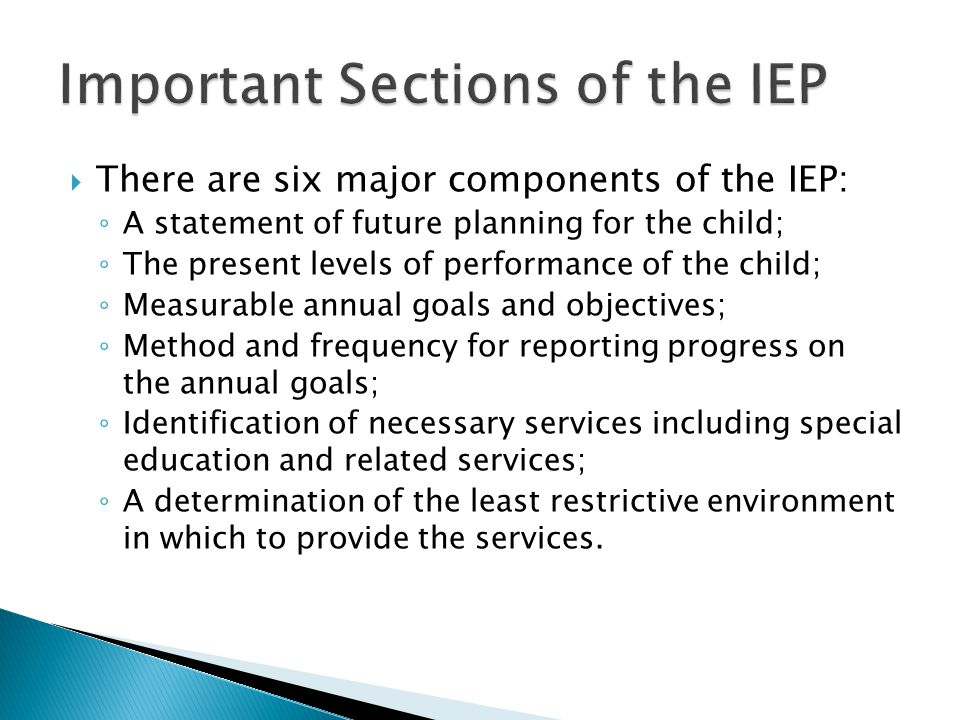  There are six major components of the IEP: ◦ A statement of future planning for the child; ◦ The present levels of performance of the child; ◦ Measurable annual goals and objectives; ◦ Method and frequency for reporting progress on the annual goals; ◦ Identification of necessary services including special education and related services; ◦ A determination of the least restrictive environment in which to provide the services.