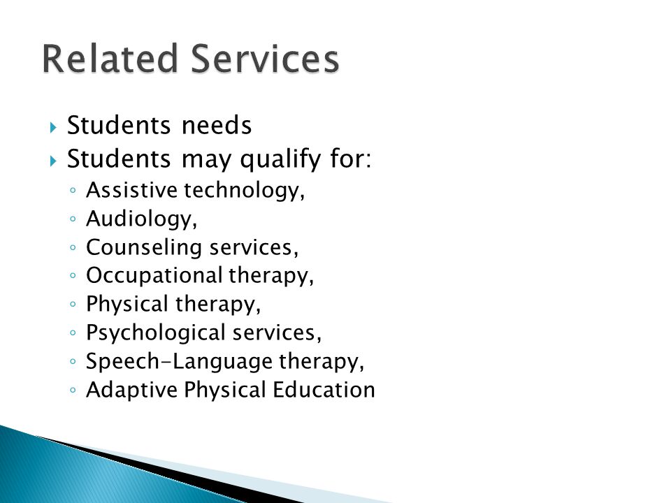  Students needs  Students may qualify for: ◦ Assistive technology, ◦ Audiology, ◦ Counseling services, ◦ Occupational therapy, ◦ Physical therapy, ◦ Psychological services, ◦ Speech-Language therapy, ◦ Adaptive Physical Education