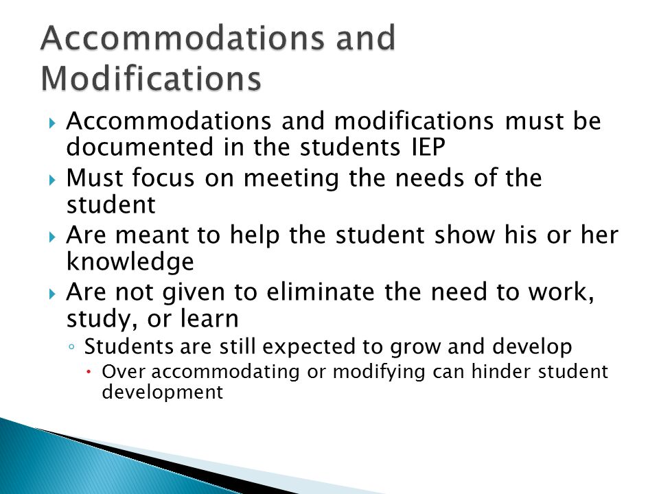  Accommodations and modifications must be documented in the students IEP  Must focus on meeting the needs of the student  Are meant to help the student show his or her knowledge  Are not given to eliminate the need to work, study, or learn ◦ Students are still expected to grow and develop  Over accommodating or modifying can hinder student development