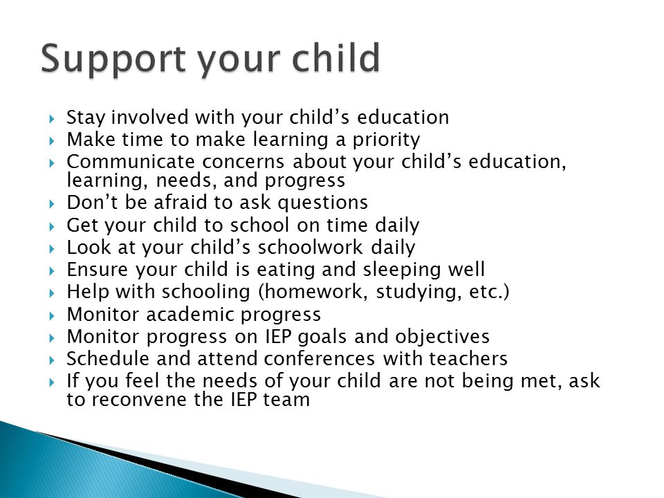  Stay involved with your child’s education  Make time to make learning a priority  Communicate concerns about your child’s education, learning, needs, and progress  Don’t be afraid to ask questions  Get your child to school on time daily  Look at your child’s schoolwork daily  Ensure your child is eating and sleeping well  Help with schooling (homework, studying, etc.)  Monitor academic progress  Monitor progress on IEP goals and objectives  Schedule and attend conferences with teachers  If you feel the needs of your child are not being met, ask to reconvene the IEP team