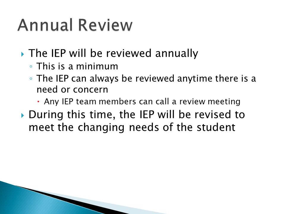  The IEP will be reviewed annually ◦ This is a minimum ◦ The IEP can always be reviewed anytime there is a need or concern  Any IEP team members can call a review meeting  During this time, the IEP will be revised to meet the changing needs of the student