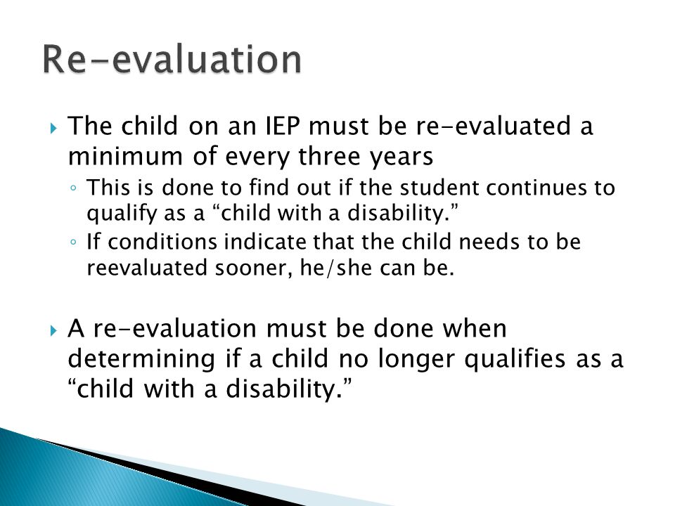  The child on an IEP must be re-evaluated a minimum of every three years ◦ This is done to find out if the student continues to qualify as a child with a disability. ◦ If conditions indicate that the child needs to be reevaluated sooner, he/she can be.
