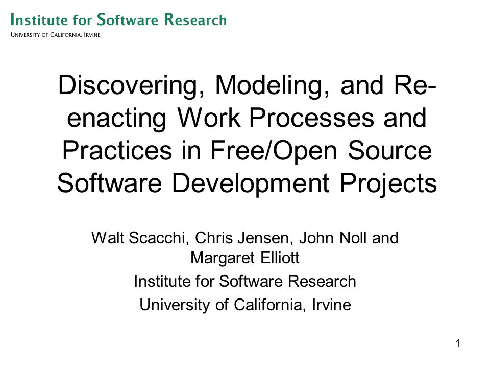 1 Discovering, Modeling, and Re- enacting Work Processes and Practices in Free/Open Source Software Development Projects Walt Scacchi, Chris Jensen, John Noll and Margaret Elliott Institute for Software Research University of California, Irvine
