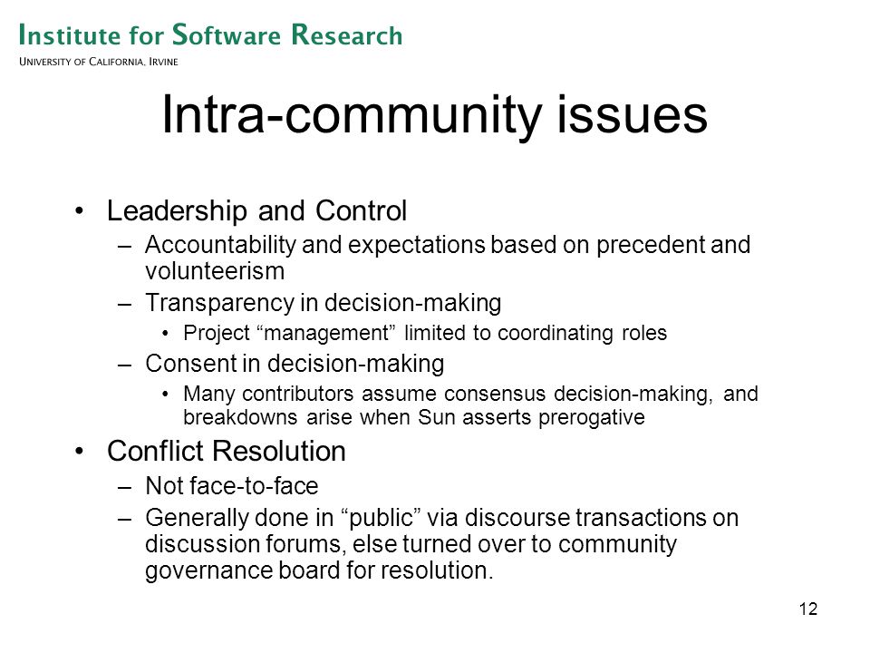 12 Intra-community issues Leadership and Control –Accountability and expectations based on precedent and volunteerism –Transparency in decision-making Project management limited to coordinating roles –Consent in decision-making Many contributors assume consensus decision-making, and breakdowns arise when Sun asserts prerogative Conflict Resolution –Not face-to-face –Generally done in public via discourse transactions on discussion forums, else turned over to community governance board for resolution.