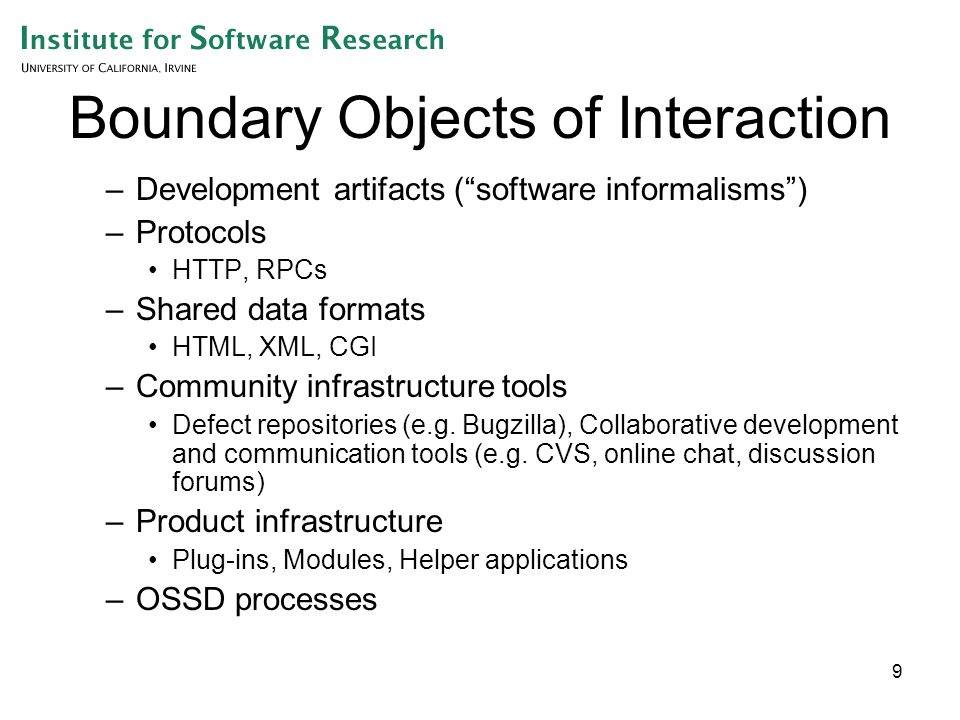 9 Boundary Objects of Interaction –Development artifacts ( software informalisms ) –Protocols HTTP, RPCs –Shared data formats HTML, XML, CGI –Community infrastructure tools Defect repositories (e.g.