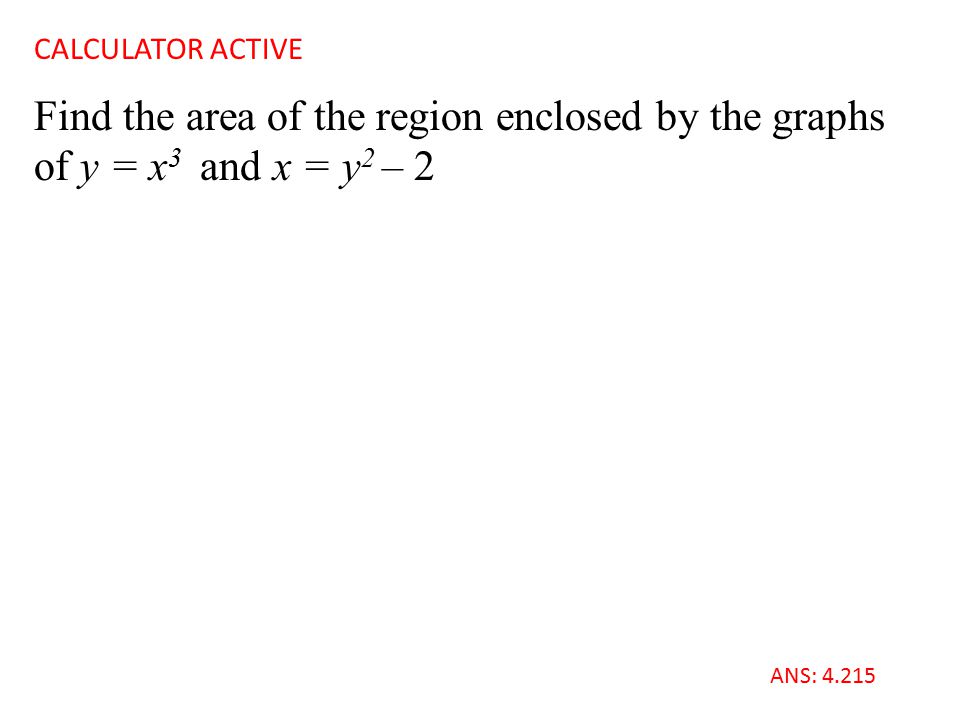 Find the area of the region enclosed by the graphs of y = x 3 and x = y 2 – 2 CALCULATOR ACTIVE ANS: 4.215