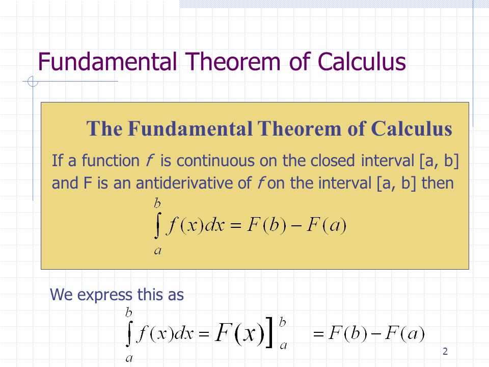 2 The Fundamental Theorem of Calculus If a function f is continuous on the closed interval [a, b] and F is an antiderivative of f on the interval [a, b] then Fundamental Theorem of Calculus We express this as