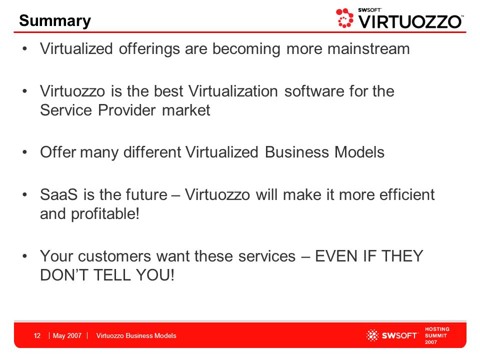 May 2007Virtuozzo Business Models12 Summary Virtualized offerings are becoming more mainstream Virtuozzo is the best Virtualization software for the Service Provider market Offer many different Virtualized Business Models SaaS is the future – Virtuozzo will make it more efficient and profitable.