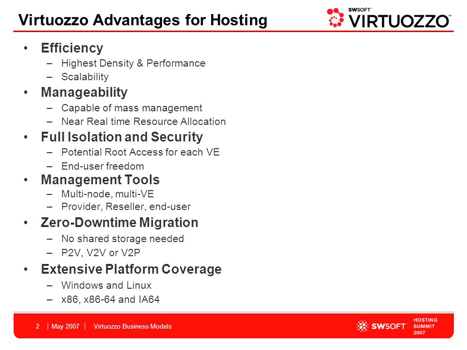 May 2007Virtuozzo Business Models2 Efficiency –Highest Density & Performance –Scalability Manageability –Capable of mass management –Near Real time Resource Allocation Full Isolation and Security –Potential Root Access for each VE –End-user freedom Management Tools –Multi-node, multi-VE –Provider, Reseller, end-user Zero-Downtime Migration –No shared storage needed –P2V, V2V or V2P Extensive Platform Coverage –Windows and Linux –x86, x86-64 and IA64 Virtuozzo Advantages for Hosting