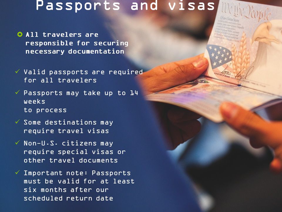Passports and visas  All travelers are responsible for securing necessary documentation Valid passports are required for all travelers Passports may take up to 14 weeks to process Some destinations may require travel visas Non-U.S.