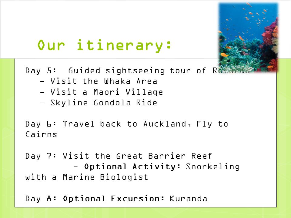 Our itinerary: Day 5: Guided sightseeing tour of Rotorua - Visit the Whaka Area - Visit a Maori Village - Skyline Gondola Ride Day 6: Travel back to Auckland, Fly to Cairns Day 7: Visit the Great Barrier Reef - Optional Activity: Snorkeling with a Marine Biologist Day 8: Optional Excursion: Kuranda