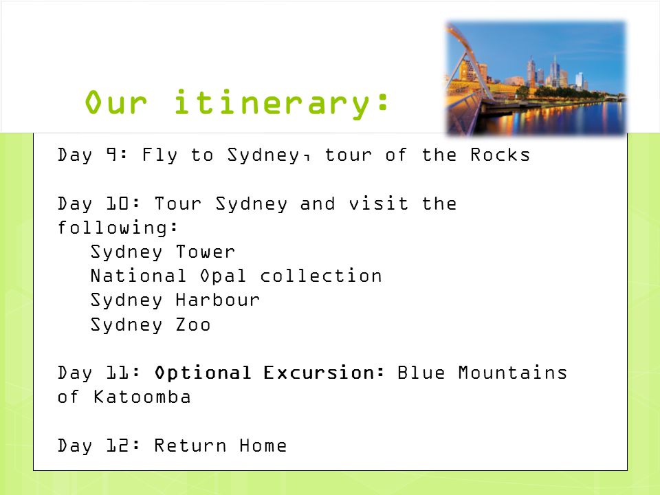 Our itinerary: Day 9: Fly to Sydney, tour of the Rocks Day 10: Tour Sydney and visit the following: Sydney Tower National Opal collection Sydney Harbour Sydney Zoo Day 11: Optional Excursion: Blue Mountains of Katoomba Day 12: Return Home