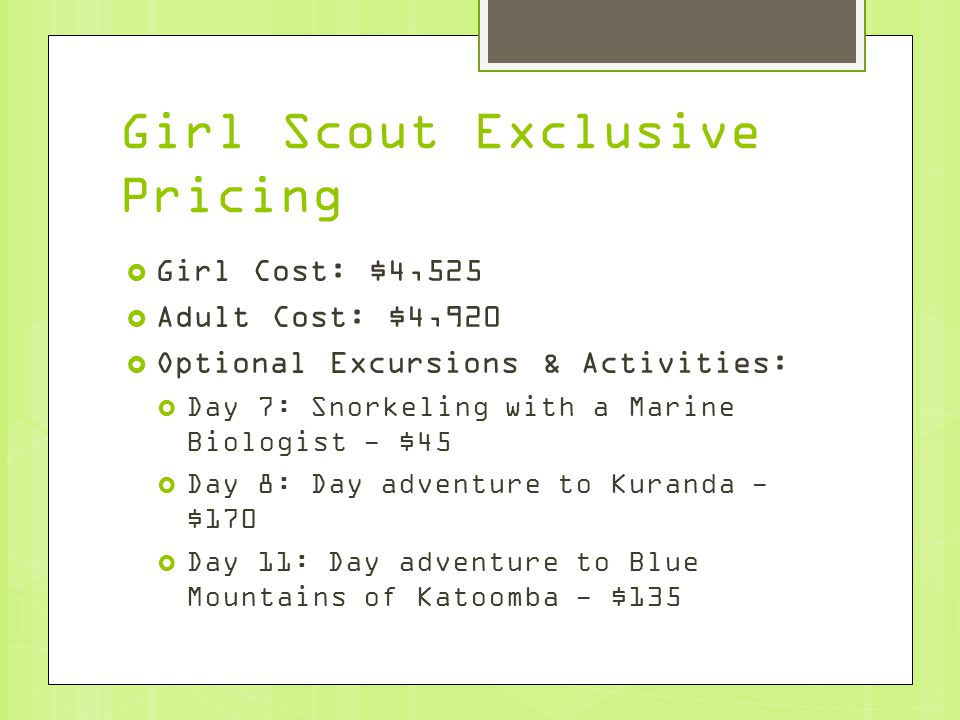 Girl Scout Exclusive Pricing  Girl Cost: $4,525  Adult Cost: $4,920  Optional Excursions & Activities:  Day 7: Snorkeling with a Marine Biologist - $45  Day 8: Day adventure to Kuranda - $170  Day 11: Day adventure to Blue Mountains of Katoomba - $135