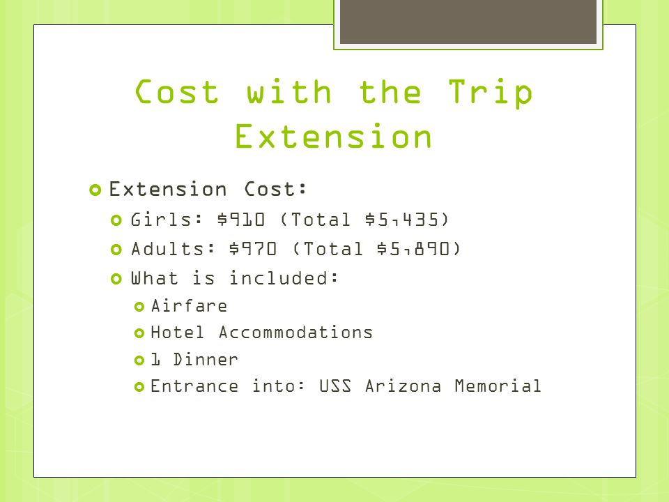 Cost with the Trip Extension  Extension Cost:  Girls: $910 (Total $5,435)  Adults: $970 (Total $5,890)  What is included:  Airfare  Hotel Accommodations  1 Dinner  Entrance into: USS Arizona Memorial