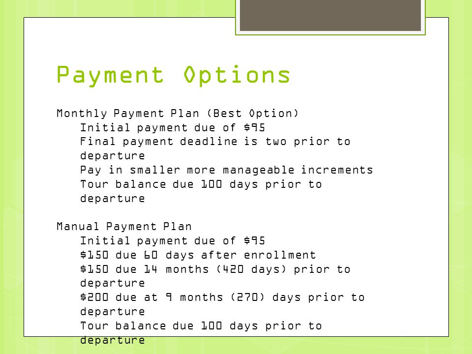 Payment Options Monthly Payment Plan (Best Option) Initial payment due of $95 Final payment deadline is two prior to departure Pay in smaller more manageable increments Tour balance due 100 days prior to departure Manual Payment Plan Initial payment due of $95 $150 due 60 days after enrollment $150 due 14 months (420 days) prior to departure $200 due at 9 months (270) days prior to departure Tour balance due 100 days prior to departure