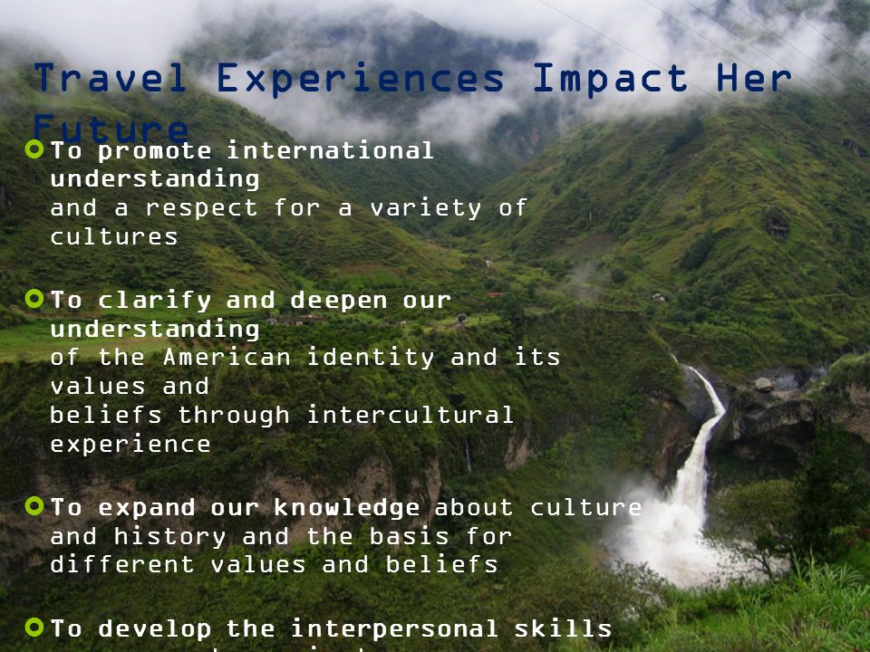 Travel Experiences Impact Her Future  To promote international understanding and a respect for a variety of cultures  To clarify and deepen our understanding of the American identity and its values and beliefs through intercultural experience  To expand our knowledge about culture and history and the basis for different values and beliefs  To develop the interpersonal skills necessary to navigate a new environment with confidence, maturity and flexibility