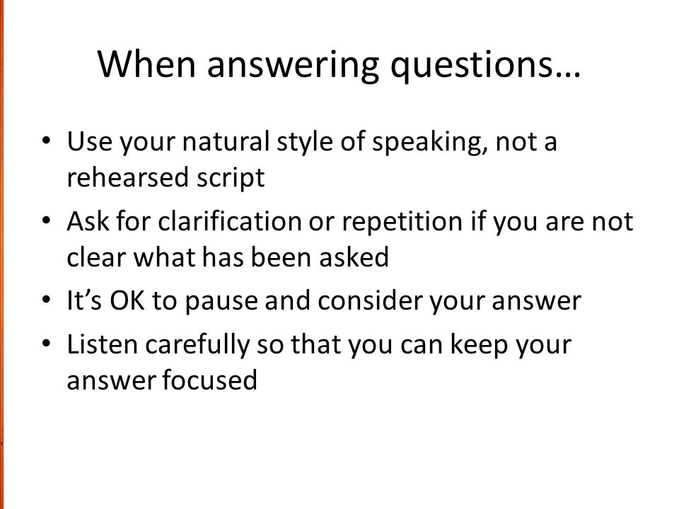 When answering questions… Use your natural style of speaking, not a rehearsed script Ask for clarification or repetition if you are not clear what has been asked It’s OK to pause and consider your answer Listen carefully so that you can keep your answer focused