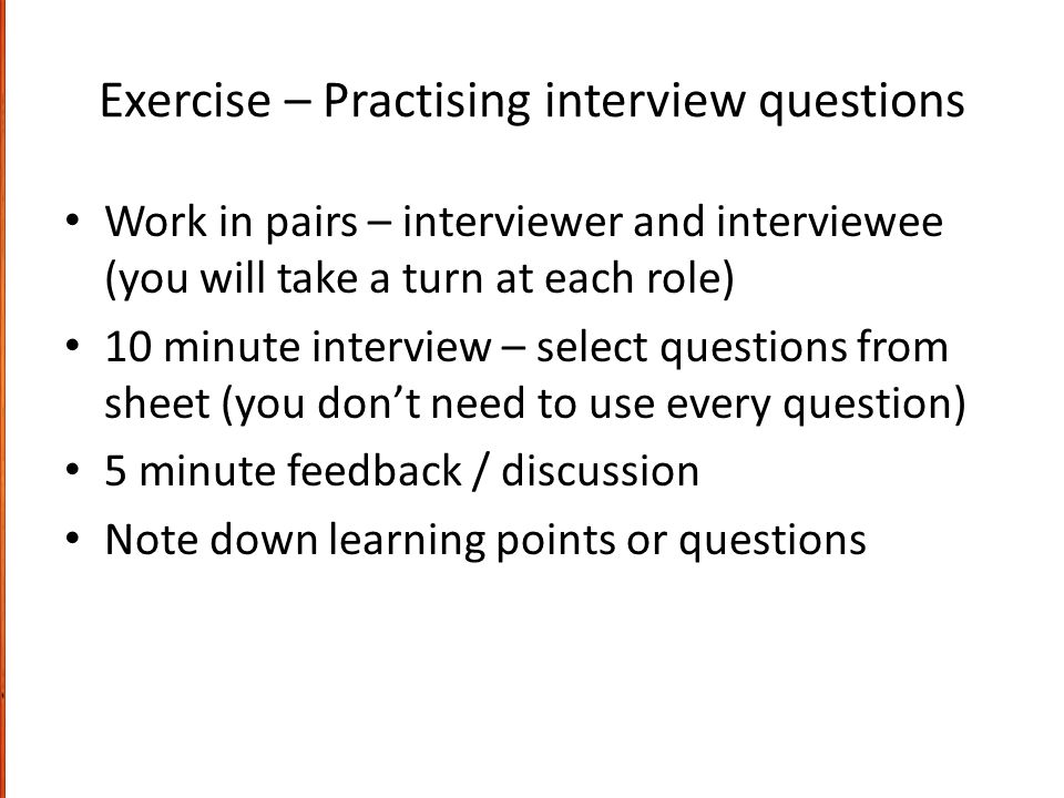 Exercise – Practising interview questions Work in pairs – interviewer and interviewee (you will take a turn at each role) 10 minute interview – select questions from sheet (you don’t need to use every question) 5 minute feedback / discussion Note down learning points or questions
