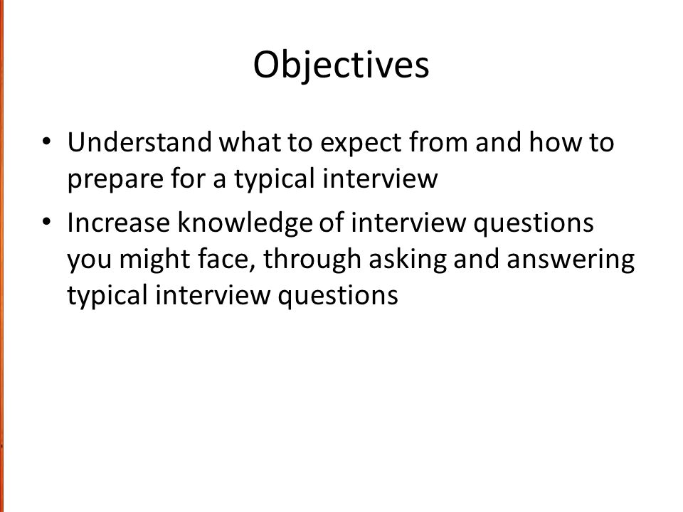 Objectives Understand what to expect from and how to prepare for a typical interview Increase knowledge of interview questions you might face, through asking and answering typical interview questions