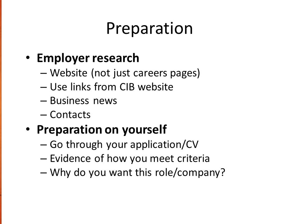 Preparation Employer research – Website (not just careers pages) – Use links from CIB website – Business news – Contacts Preparation on yourself – Go through your application/CV – Evidence of how you meet criteria – Why do you want this role/company