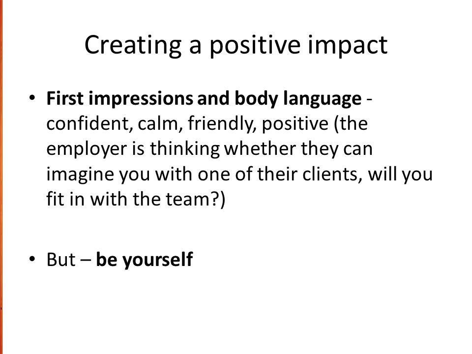Creating a positive impact First impressions and body language - confident, calm, friendly, positive (the employer is thinking whether they can imagine you with one of their clients, will you fit in with the team ) But – be yourself