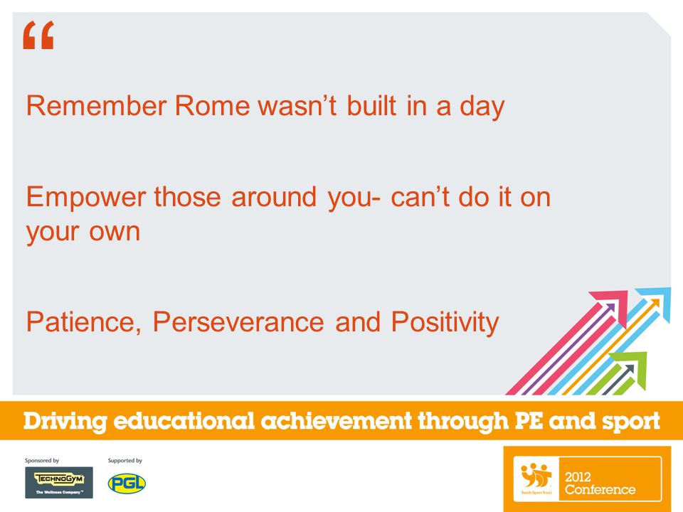 Remember Rome wasn’t built in a day Empower those around you- can’t do it on your own Patience, Perseverance and Positivity