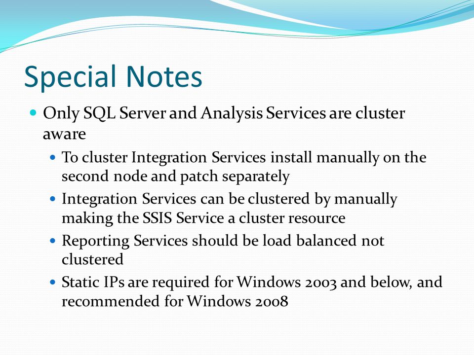 Special Notes Only SQL Server and Analysis Services are cluster aware To cluster Integration Services install manually on the second node and patch separately Integration Services can be clustered by manually making the SSIS Service a cluster resource Reporting Services should be load balanced not clustered Static IPs are required for Windows 2003 and below, and recommended for Windows 2008