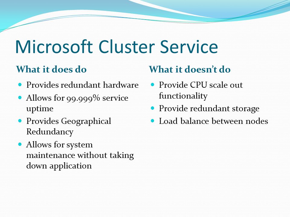 Microsoft Cluster Service What it does do What it doesn’t do Provides redundant hardware Allows for % service uptime Provides Geographical Redundancy Allows for system maintenance without taking down application Provide CPU scale out functionality Provide redundant storage Load balance between nodes