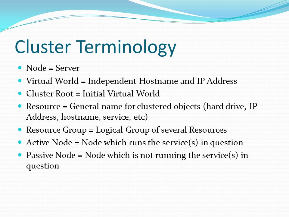 Cluster Terminology Node = Server Virtual World = Independent Hostname and IP Address Cluster Root = Initial Virtual World Resource = General name for clustered objects (hard drive, IP Address, hostname, service, etc) Resource Group = Logical Group of several Resources Active Node = Node which runs the service(s) in question Passive Node = Node which is not running the service(s) in question