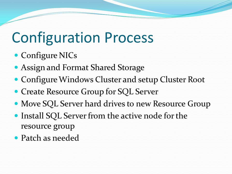 Configuration Process Configure NICs Assign and Format Shared Storage Configure Windows Cluster and setup Cluster Root Create Resource Group for SQL Server Move SQL Server hard drives to new Resource Group Install SQL Server from the active node for the resource group Patch as needed