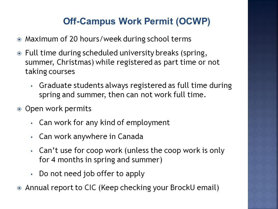 Off-Campus Work Permit (OCWP)  Maximum of 20 hours/week during school terms  Full time during scheduled university breaks (spring, summer, Christmas) while registered as part time or not taking courses Graduate students always registered as full time during spring and summer, then can not work full time.