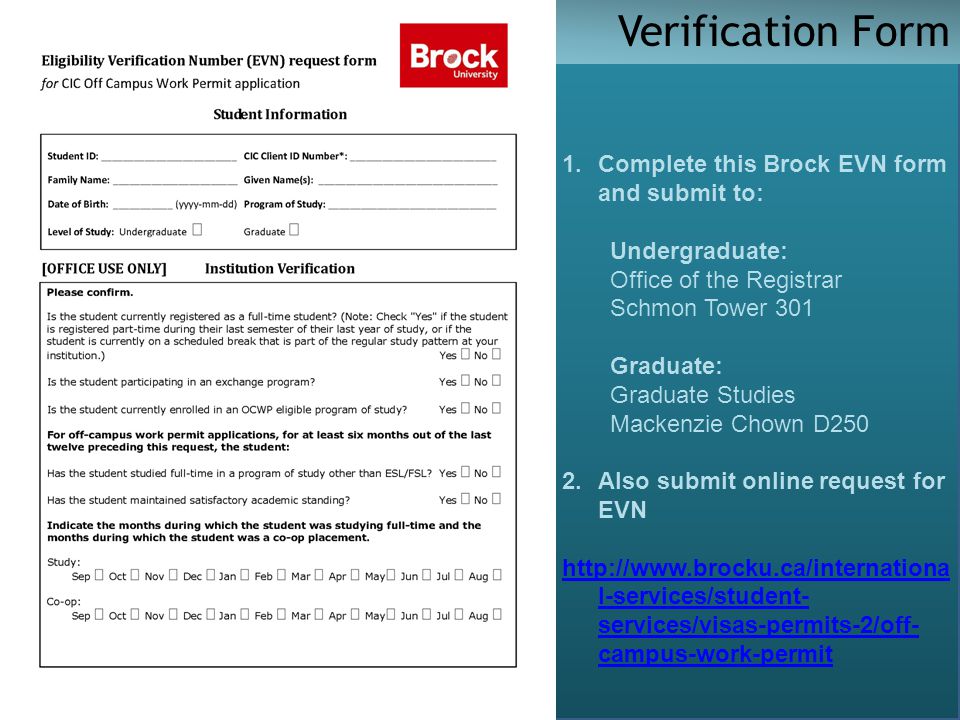 Verification Form 1.Complete this Brock EVN form and submit to: Undergraduate: Office of the Registrar Schmon Tower 301 Graduate: Graduate Studies Mackenzie Chown D250 2.Also submit online request for EVN   l-services/student- services/visas-permits-2/off- campus-work-permit