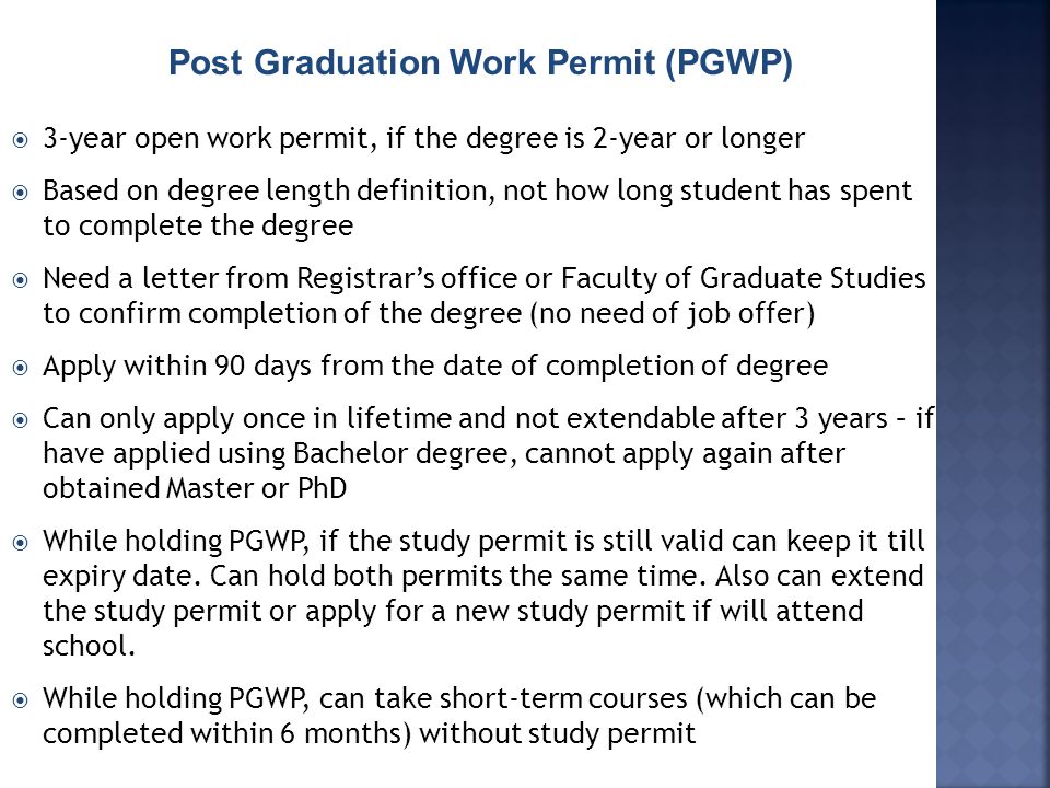 Post Graduation Work Permit (PGWP)  3-year open work permit, if the degree is 2-year or longer  Based on degree length definition, not how long student has spent to complete the degree  Need a letter from Registrar’s office or Faculty of Graduate Studies to confirm completion of the degree (no need of job offer)  Apply within 90 days from the date of completion of degree  Can only apply once in lifetime and not extendable after 3 years – if have applied using Bachelor degree, cannot apply again after obtained Master or PhD  While holding PGWP, if the study permit is still valid can keep it till expiry date.