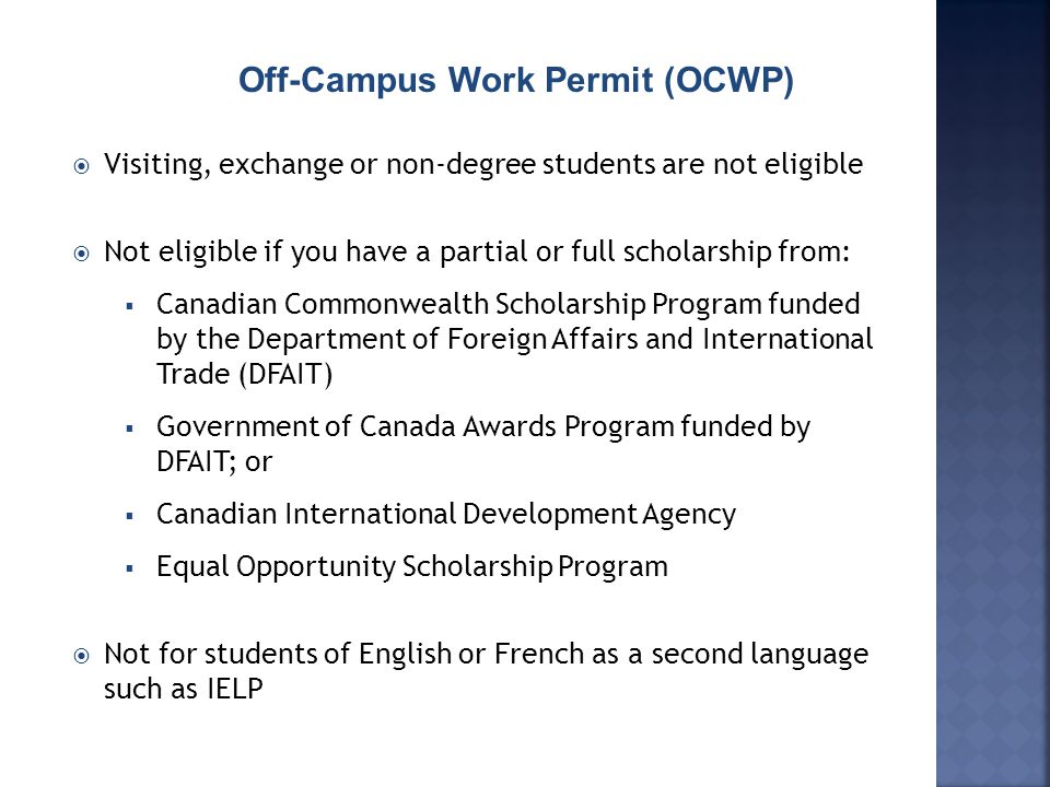  Visiting, exchange or non-degree students are not eligible  Not eligible if you have a partial or full scholarship from:  Canadian Commonwealth Scholarship Program funded by the Department of Foreign Affairs and International Trade (DFAIT)  Government of Canada Awards Program funded by DFAIT; or  Canadian International Development Agency  Equal Opportunity Scholarship Program  Not for students of English or French as a second language such as IELP