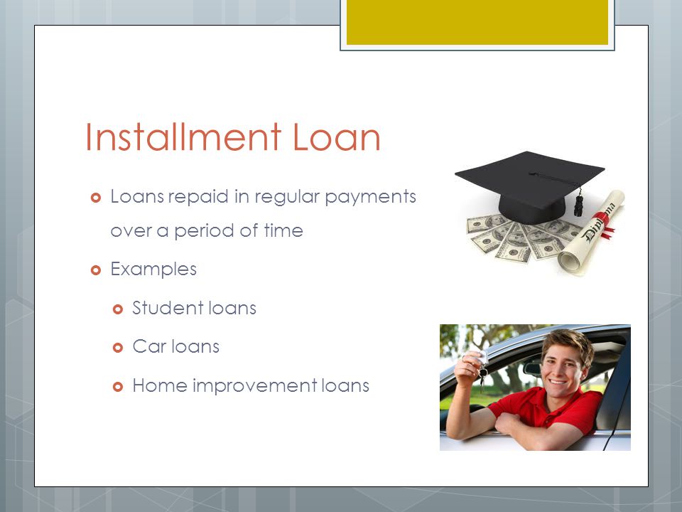 Installment Loan  Loans repaid in regular payments over a period of time  Examples  Student loans  Car loans  Home improvement loans