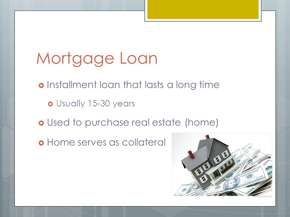 Mortgage Loan  Installment loan that lasts a long time  Usually years  Used to purchase real estate (home)  Home serves as collateral