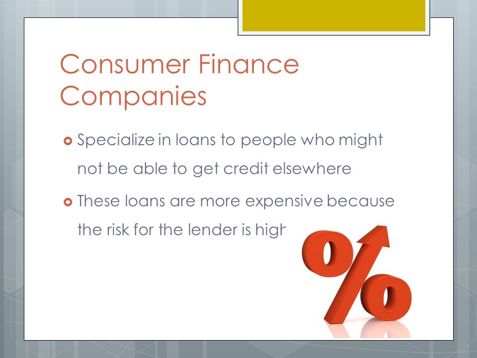 Consumer Finance Companies  Specialize in loans to people who might not be able to get credit elsewhere  These loans are more expensive because the risk for the lender is high
