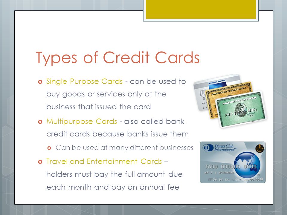 Types of Credit Cards  Single Purpose Cards - can be used to buy goods or services only at the business that issued the card  Multipurpose Cards - also called bank credit cards because banks issue them  Can be used at many different businesses  Travel and Entertainment Cards – holders must pay the full amount due each month and pay an annual fee