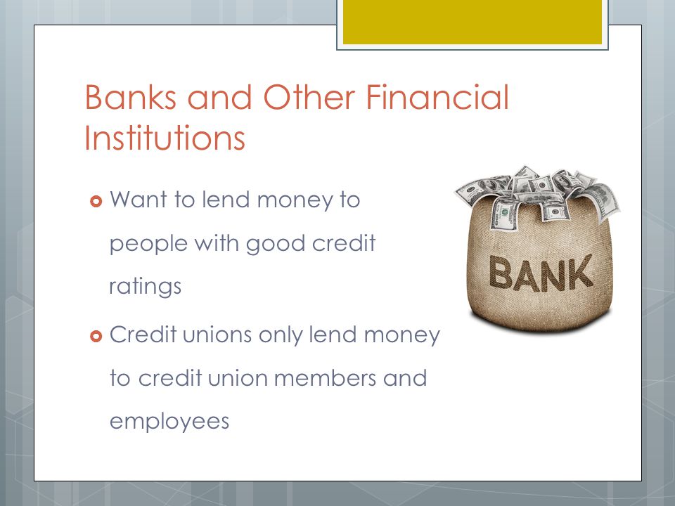 Banks and Other Financial Institutions  Want to lend money to people with good credit ratings  Credit unions only lend money to credit union members and employees