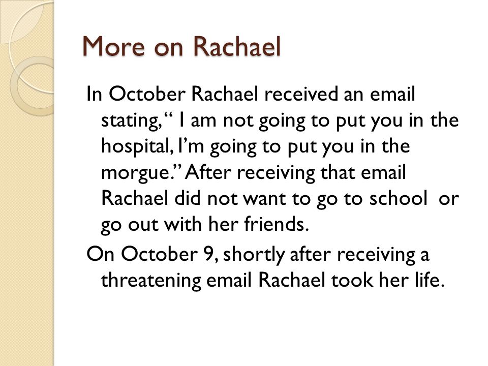 More on Rachael In October Rachael received an  stating, I am not going to put you in the hospital, I’m going to put you in the morgue. After receiving that  Rachael did not want to go to school or go out with her friends.