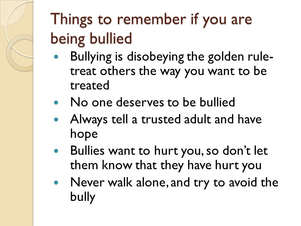 Things to remember if you are being bullied Bullying is disobeying the golden rule- treat others the way you want to be treated No one deserves to be bullied Always tell a trusted adult and have hope Bullies want to hurt you, so don’t let them know that they have hurt you Never walk alone, and try to avoid the bully