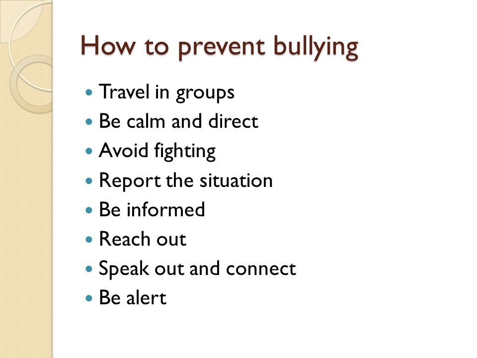 How to prevent bullying Travel in groups Be calm and direct Avoid fighting Report the situation Be informed Reach out Speak out and connect Be alert