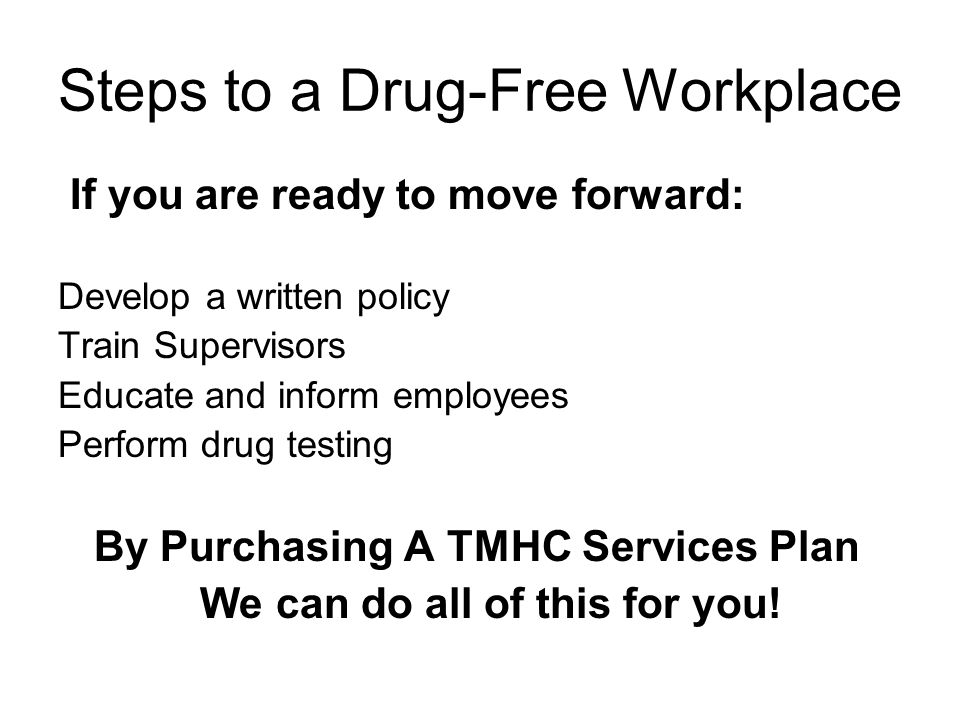 Steps to a Drug-Free Workplace If you are ready to move forward: Develop a written policy Train Supervisors Educate and inform employees Perform drug testing By Purchasing A TMHC Services Plan We can do all of this for you!