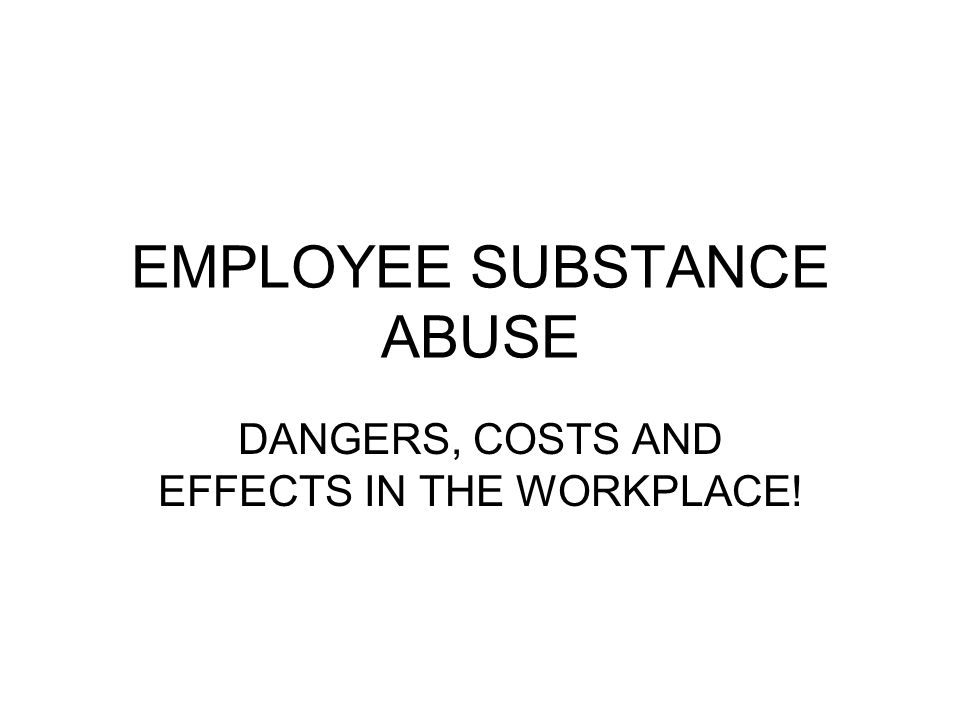 EMPLOYEE SUBSTANCE ABUSE DANGERS, COSTS AND EFFECTS IN THE WORKPLACE!