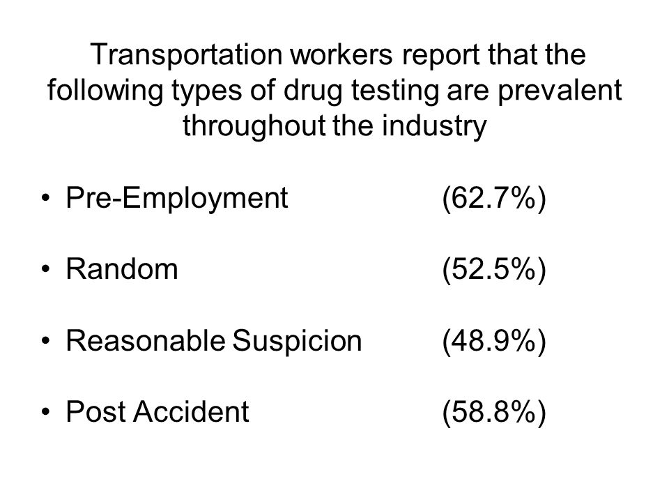 Transportation workers report that the following types of drug testing are prevalent throughout the industry Pre-Employment(62.7%) Random(52.5%) Reasonable Suspicion(48.9%) Post Accident(58.8%)