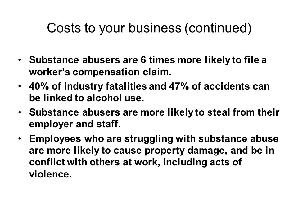 Costs to your business (continued) Substance abusers are 6 times more likely to file a worker’s compensation claim.