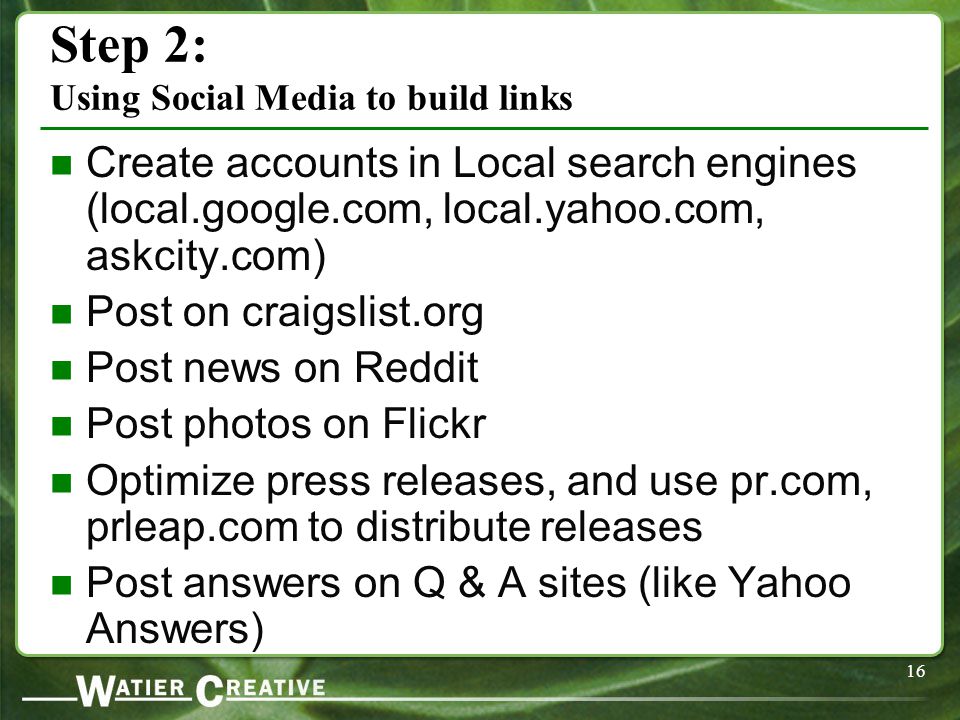 16 Step 2: Using Social Media to build links Create accounts in Local search engines (local.google.com, local.yahoo.com, askcity.com) Post on craigslist.org Post news on Reddit Post photos on Flickr Optimize press releases, and use pr.com, prleap.com to distribute releases Post answers on Q & A sites (like Yahoo Answers)