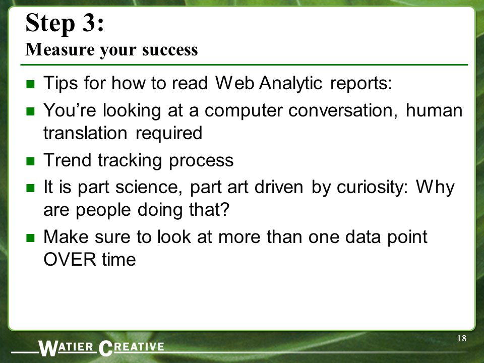 18 Step 3: Measure your success Tips for how to read Web Analytic reports: You’re looking at a computer conversation, human translation required Trend tracking process It is part science, part art driven by curiosity: Why are people doing that.