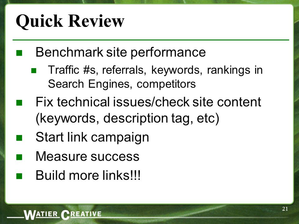 21 Quick Review Benchmark site performance Traffic #s, referrals, keywords, rankings in Search Engines, competitors Fix technical issues/check site content (keywords, description tag, etc) Start link campaign Measure success Build more links!!!